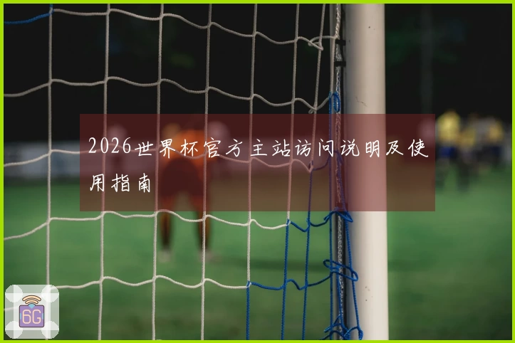 2026世界杯官方主站访问说明及使用指南